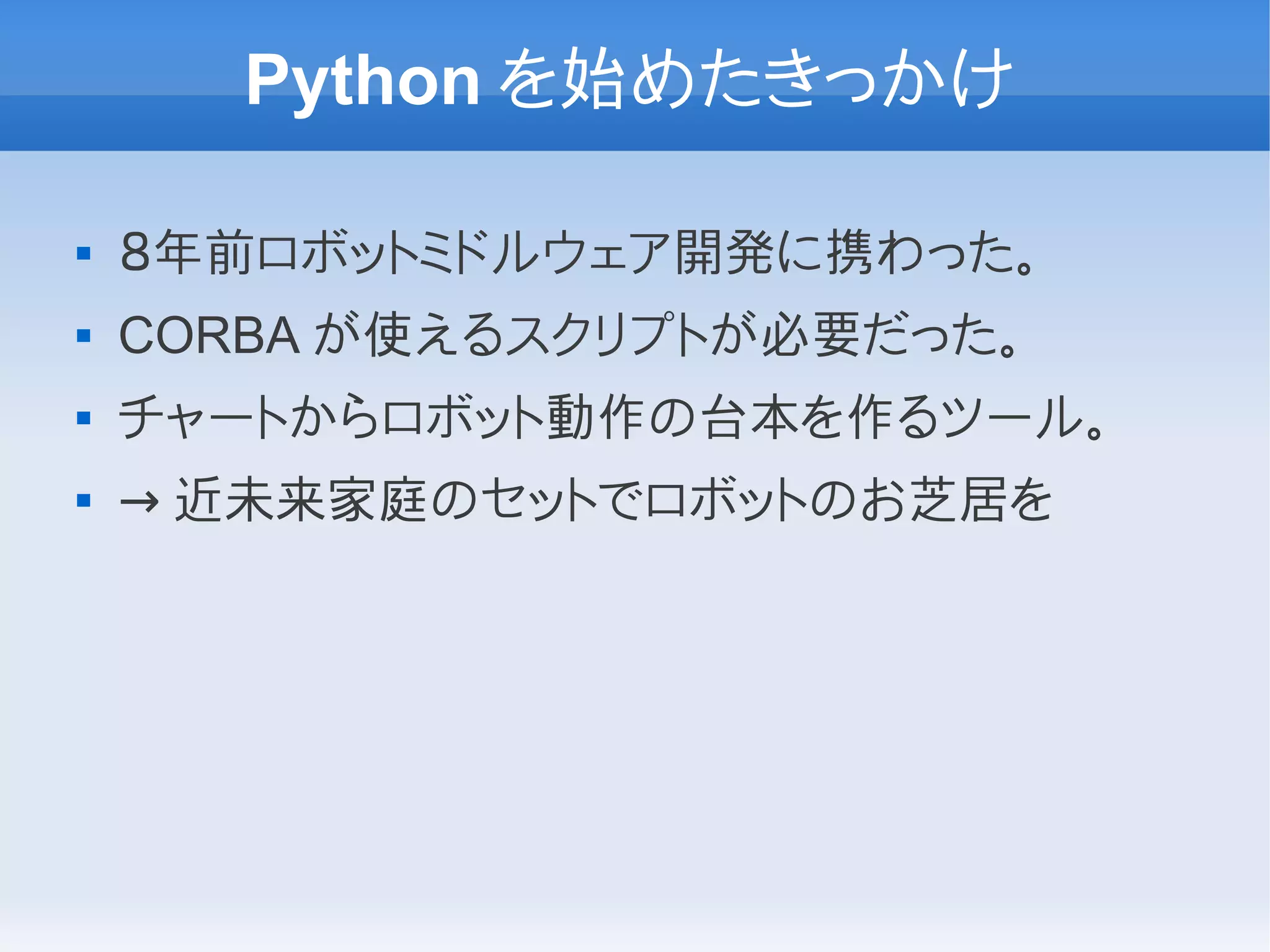 Python を始めたきっかけ

   ８年前ロボットミドルウェア開発に携わった。
   CORBA が使えるスクリプトが必要だった。
   チャートからロボット動作の台本を作るツール。
   → 近未来家庭のセットでロボットのお芝居を
 