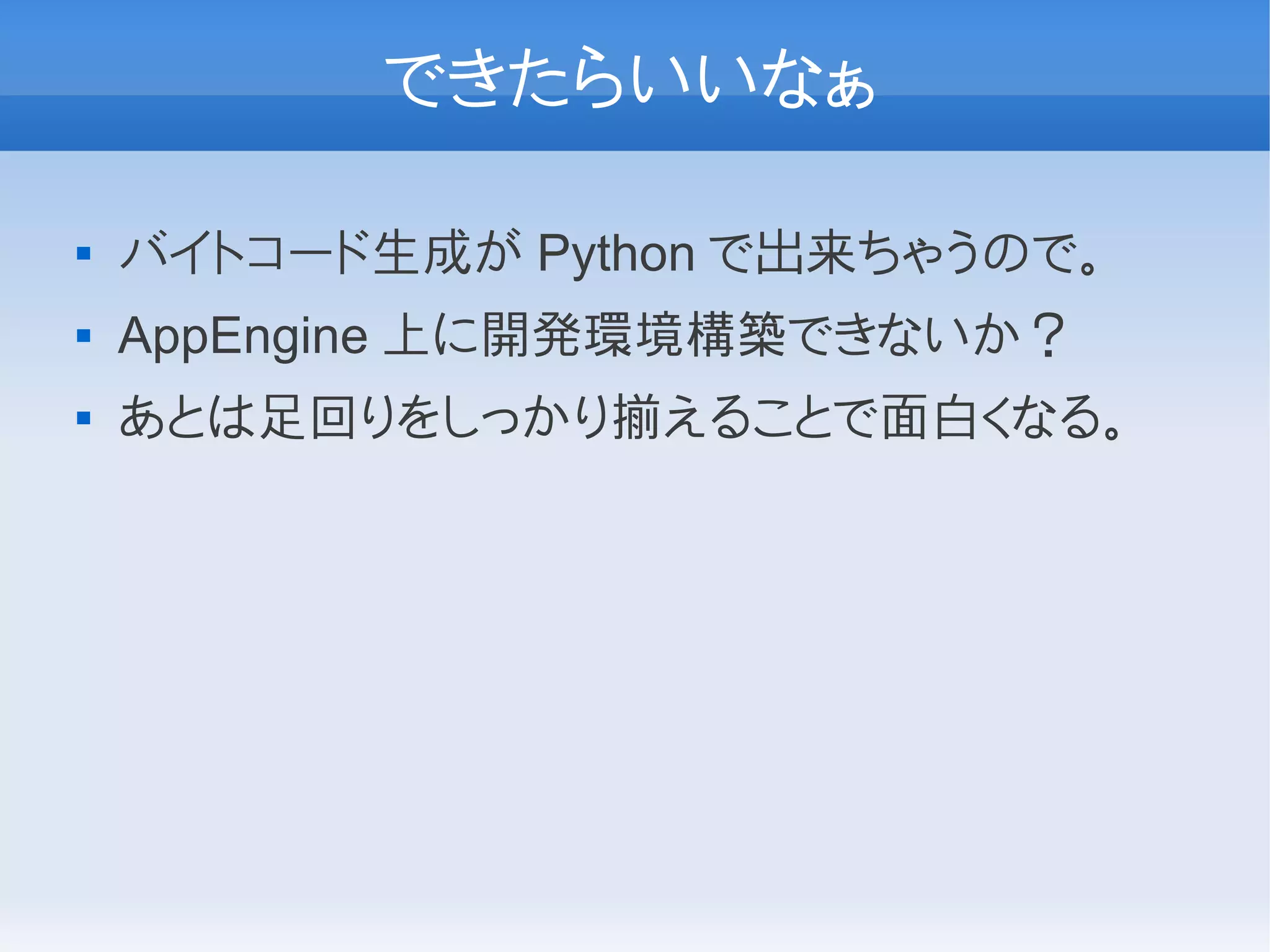 できたらいいなぁ

   バイトコード生成が Python で出来ちゃうので。
   AppEngine 上に開発環境構築できないか？
   あとは足回りをしっかり揃えることで面白くなる。
 