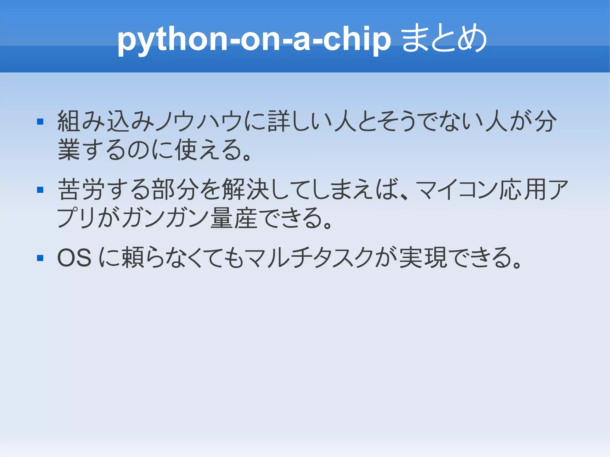 python-on-a-chip まとめ

   組み込みノウハウに詳しい人とそうでない人が分
    業するのに使える。
   苦労する部分を解決してしまえば、マイコン応用ア
    プリがガンガン量産できる。
   OS に頼らなくてもマルチタスクが実現できる。
 
