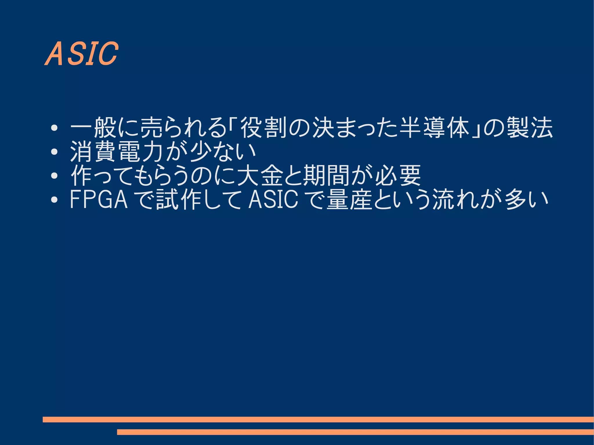 ASIC

●   一般に売られる「役割の決まった半導体」の製法
●
    消費電力が少ない
●
    作ってもらうのに大金と期間が必要
●   FPGA で試作して ASIC で量産という流れが多い
 