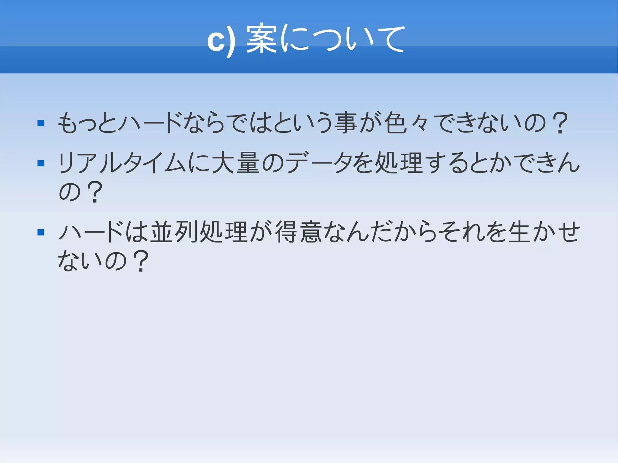 c) 案について

   もっとハードならではという事が色々できないの？
   リアルタイムに大量のデータを処理するとかできん
    の？
   ハードは並列処理が得意なんだからそれを生かせ
    ないの？
 