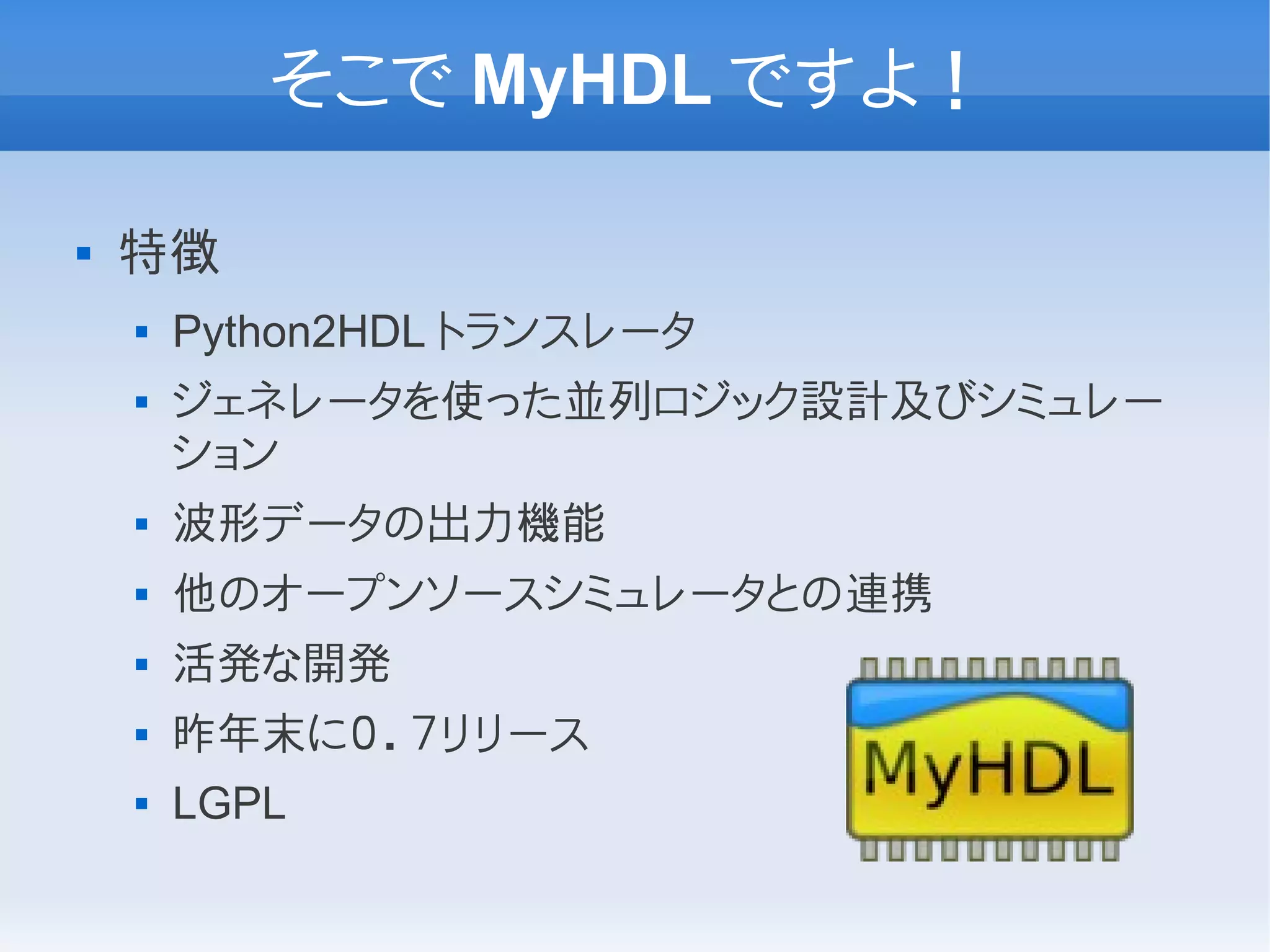 そこで MyHDL ですよ！

   特徴
       Python2HDL トランスレータ
       ジェネレータを使った並列ロジック設計及びシミュレー
        ション
       波形データの出力機能
       他のオープンソースシミュレータとの連携
       活発な開発
       昨年末に０．７リリース
       LGPL
 