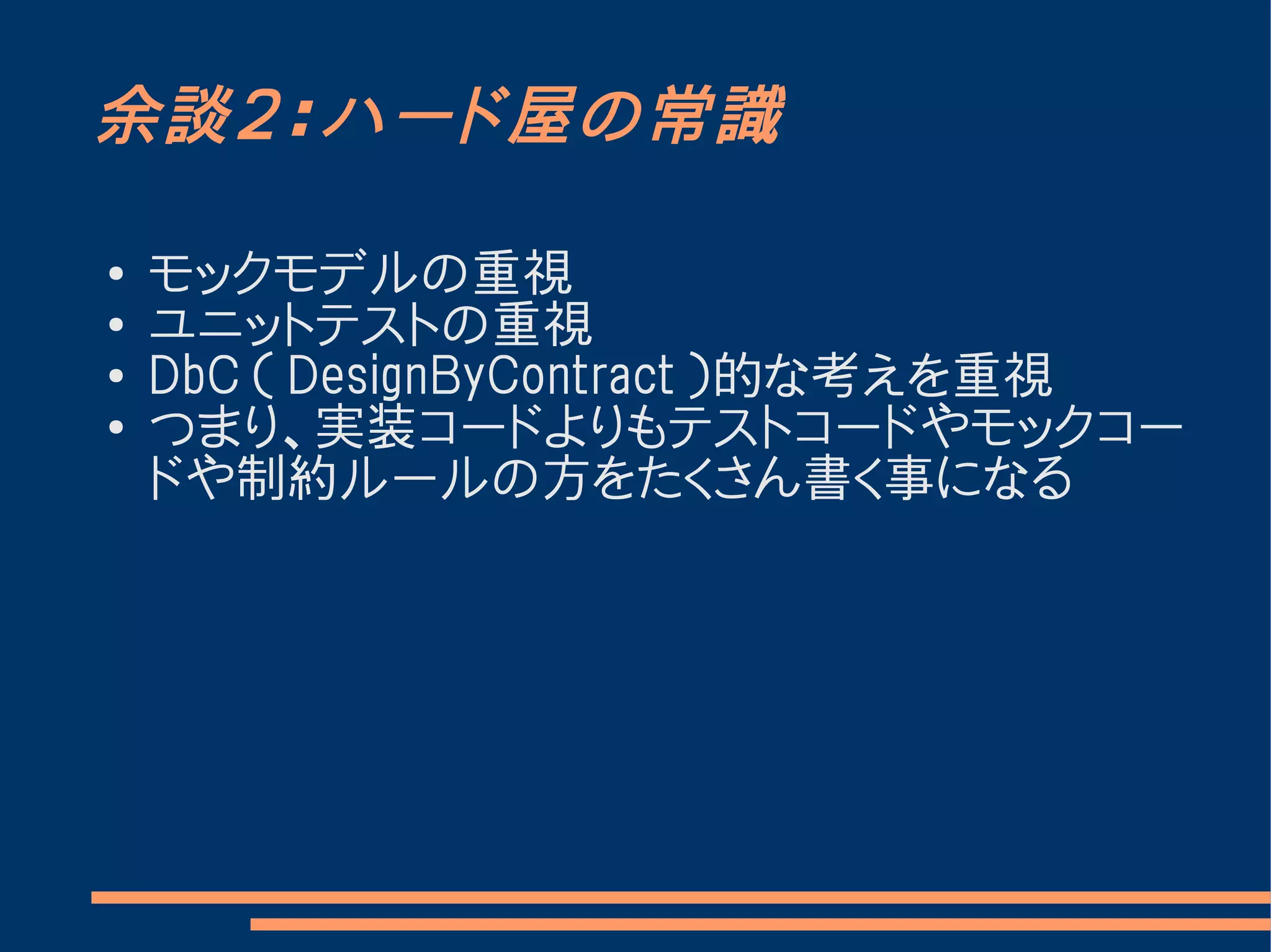 余談２：ハード屋の常識

●   モックモデルの重視
●
    ユニットテストの重視
●
    DbC （ DesignByContract ）的な考えを重視
●   つまり、実装コードよりもテストコードやモックコー
    ドや制約ルールの方をたくさん書く事になる
 