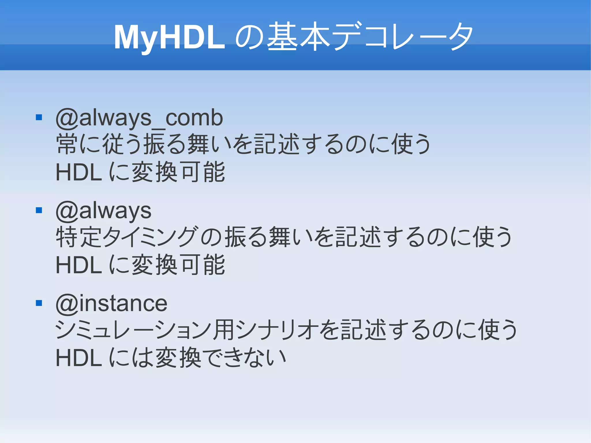 MyHDL の基本デコレータ

   @always_comb
    常に従う振る舞いを記述するのに使う
    HDL に変換可能
   @always
    特定タイミングの振る舞いを記述するのに使う
    HDL に変換可能
   @instance
    シミュレーション用シナリオを記述するのに使う
    HDL には変換できない
 