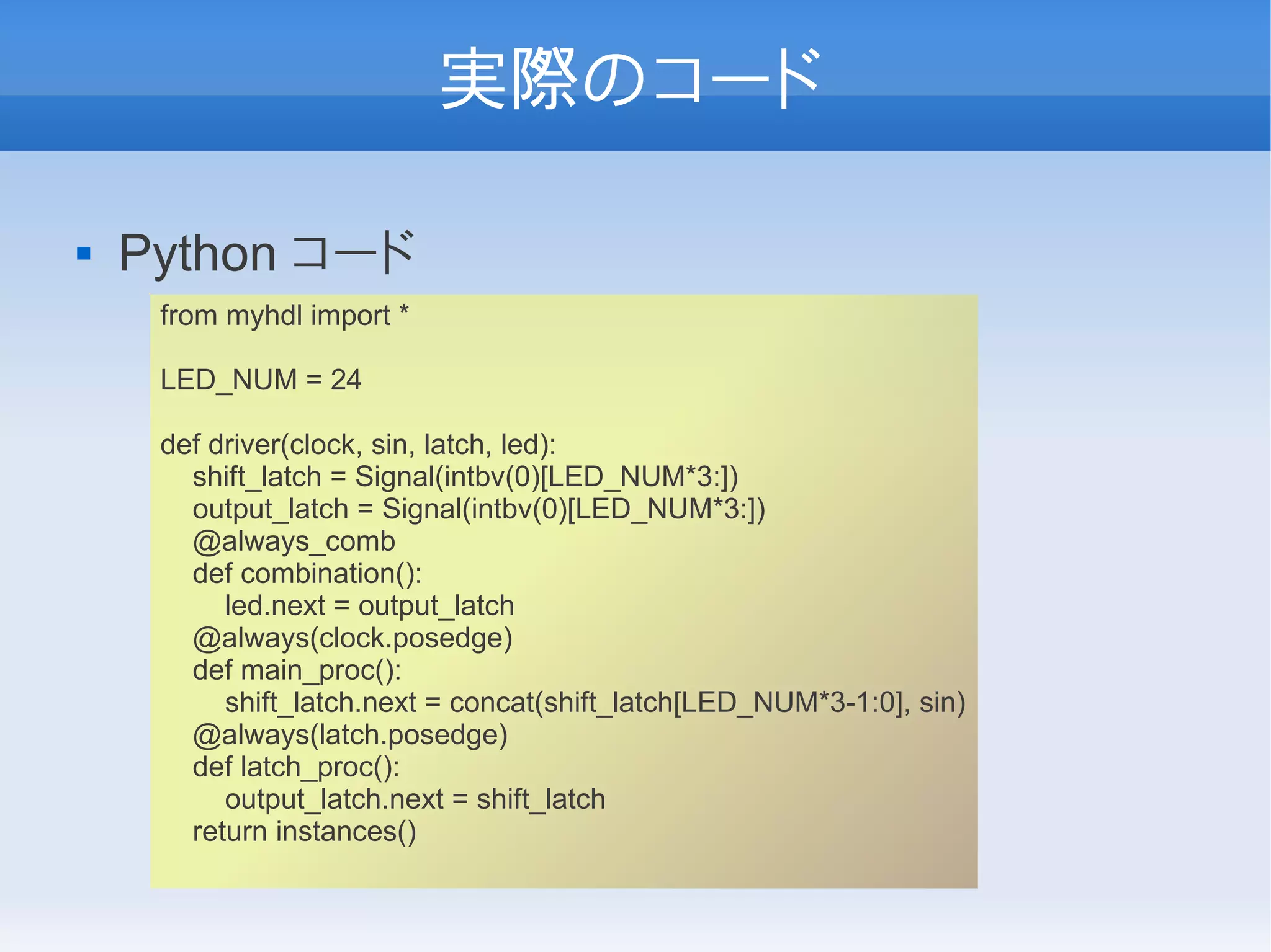 実際のコード

   Python コード
     from myhdl import *

     LED_NUM = 24

     def driver(clock, sin, latch, led):
       shift_latch = Signal(intbv(0)[LED_NUM*3:])
       output_latch = Signal(intbv(0)[LED_NUM*3:])
       @always_comb
       def combination():
          led.next = output_latch
       @always(clock.posedge)
       def main_proc():
          shift_latch.next = concat(shift_latch[LED_NUM*3-1:0], sin)
       @always(latch.posedge)
       def latch_proc():
          output_latch.next = shift_latch
       return instances()
 