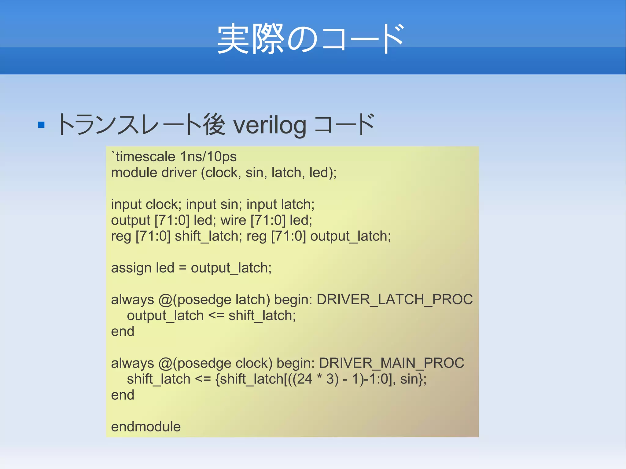 実際のコード

   トランスレート後 verilog コード
       `timescale 1ns/10ps
       module driver (clock, sin, latch, led);

       input clock; input sin; input latch;
       output [71:0] led; wire [71:0] led;
       reg [71:0] shift_latch; reg [71:0] output_latch;

       assign led = output_latch;

       always @(posedge latch) begin: DRIVER_LATCH_PROC
         output_latch <= shift_latch;
       end

       always @(posedge clock) begin: DRIVER_MAIN_PROC
         shift_latch <= {shift_latch[((24 * 3) - 1)-1:0], sin};
       end

       endmodule
 