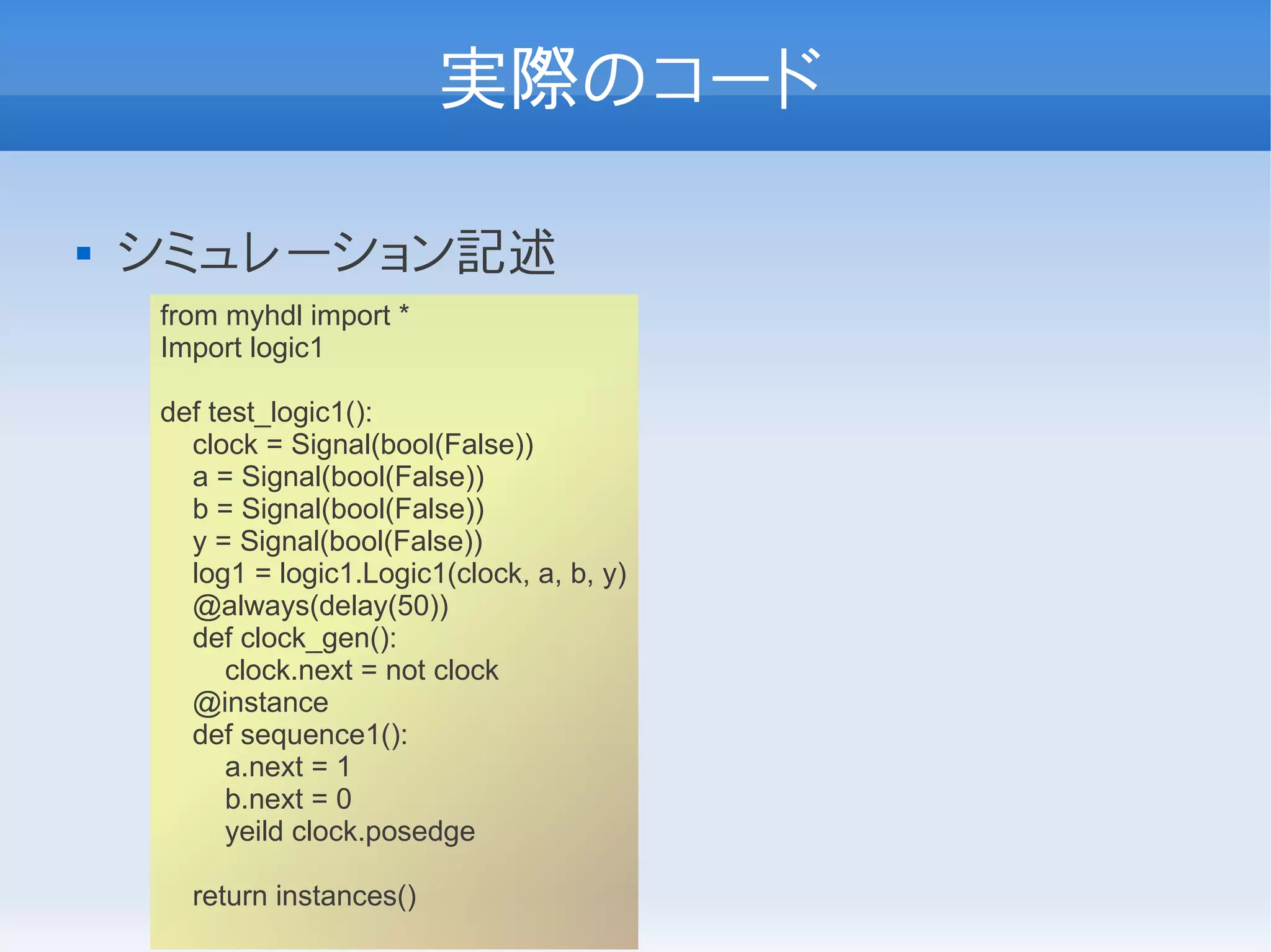 実際のコード

   シミュレーション記述
    from myhdl import *
    Import logic1

    def test_logic1():
      clock = Signal(bool(False))
      a = Signal(bool(False))
      b = Signal(bool(False))
      y = Signal(bool(False))
      log1 = logic1.Logic1(clock, a, b, y)
      @always(delay(50))
      def clock_gen():
          clock.next = not clock
      @instance
      def sequence1():
          a.next = 1
          b.next = 0
          yeild clock.posedge

      return instances()
 