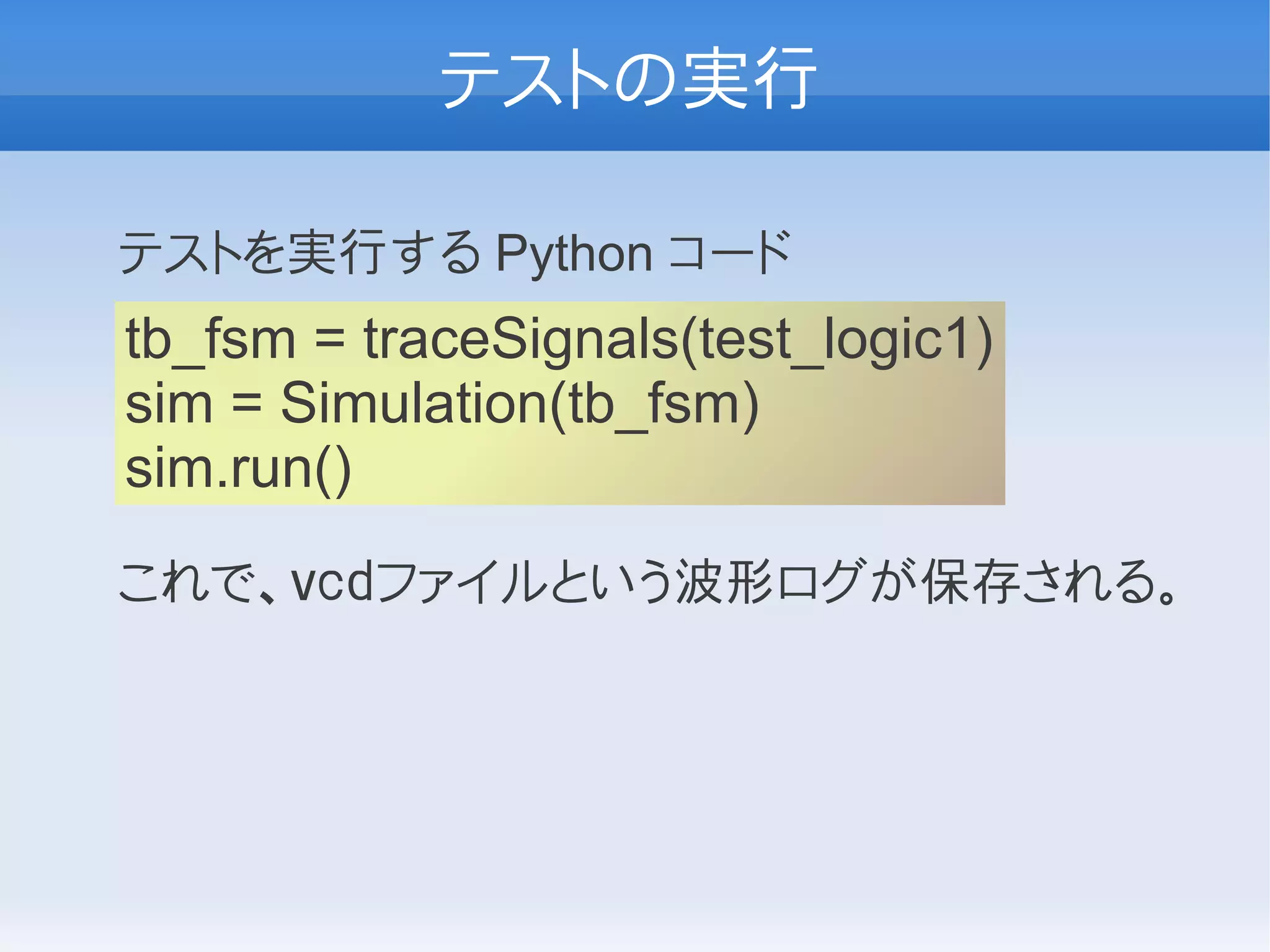 テストの実行

テストを実行する Python コード
tb_fsm = traceSignals(test_logic1)
sim = Simulation(tb_fsm)
sim.run()
これで、ｖｃｄファイルという波形ログが保存される。
 