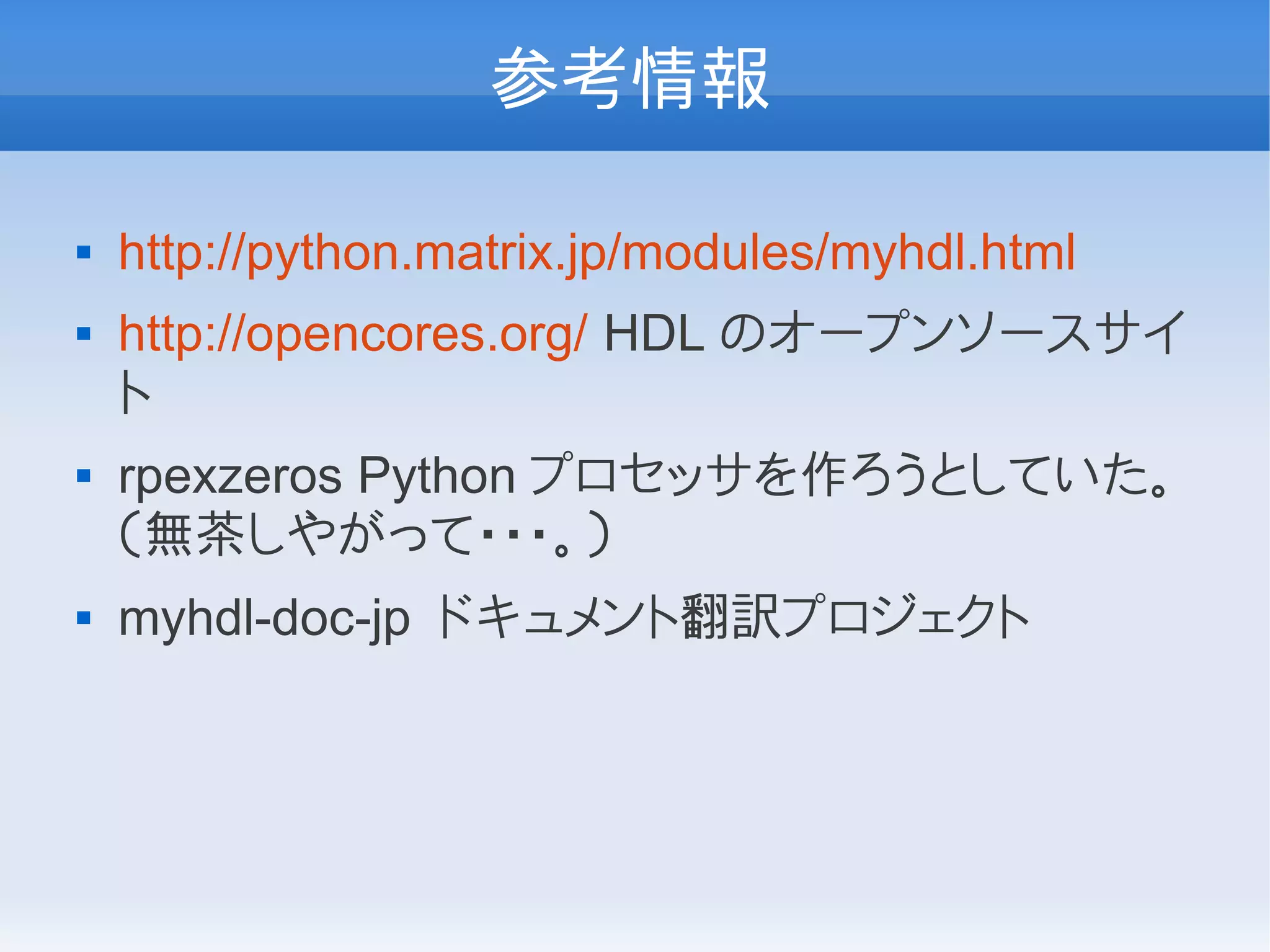参考情報

   http://python.matrix.jp/modules/myhdl.html
   http://opencores.org/ HDL のオープンソースサイ
    ト
   rpexzeros Python プロセッサを作ろうとしていた。
    （無茶しやがって・・・。）
   myhdl-doc-jp ドキュメント翻訳プロジェクト
 