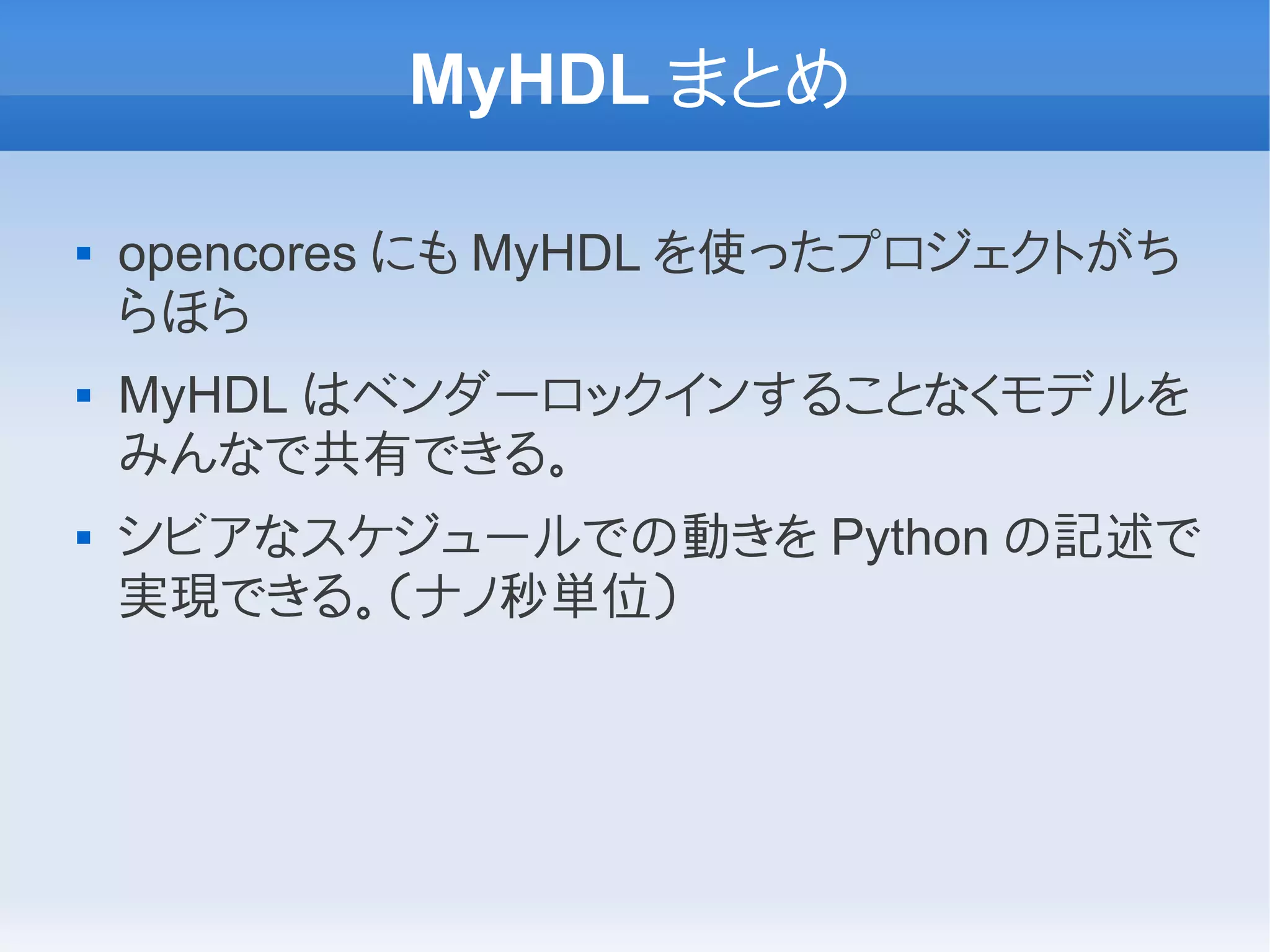 MyHDL まとめ

   opencores にも MyHDL を使ったプロジェクトがち
    らほら
   MyHDL はベンダーロックインすることなくモデルを
    みんなで共有できる。
   シビアなスケジュールでの動きを Python の記述で
    実現できる。（ナノ秒単位）
 