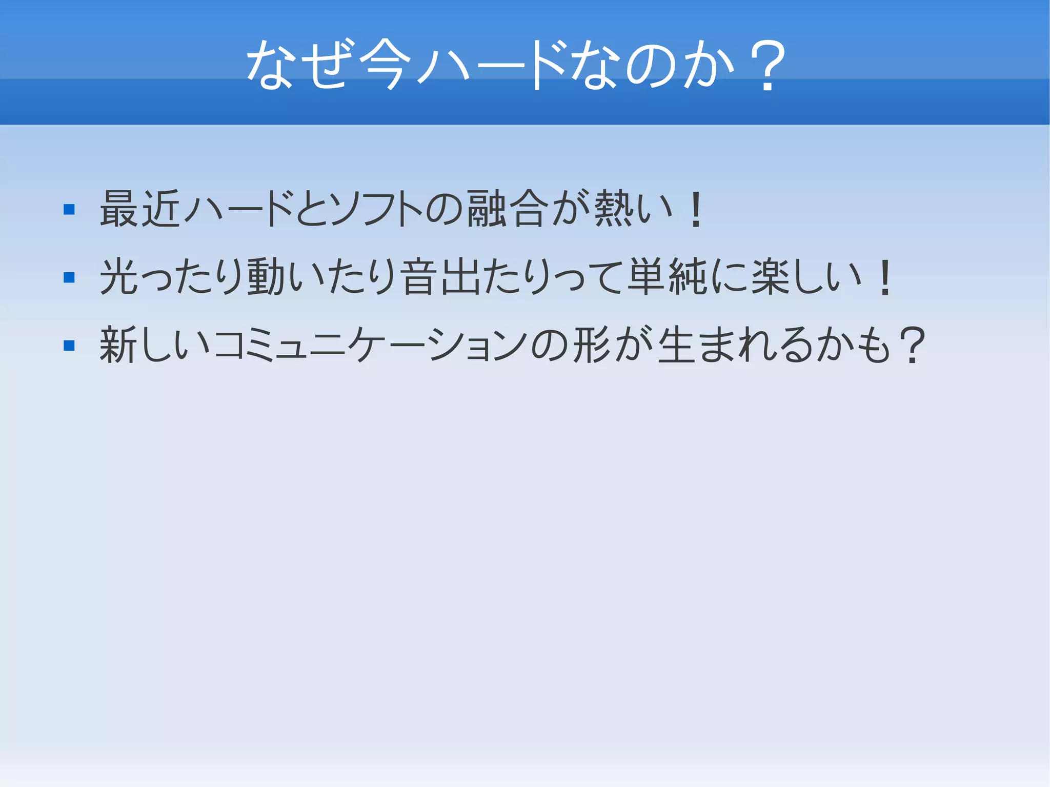 なぜ今ハードなのか？

   最近ハードとソフトの融合が熱い！
   光ったり動いたり音出たりって単純に楽しい！
   新しいコミュニケーションの形が生まれるかも？
 