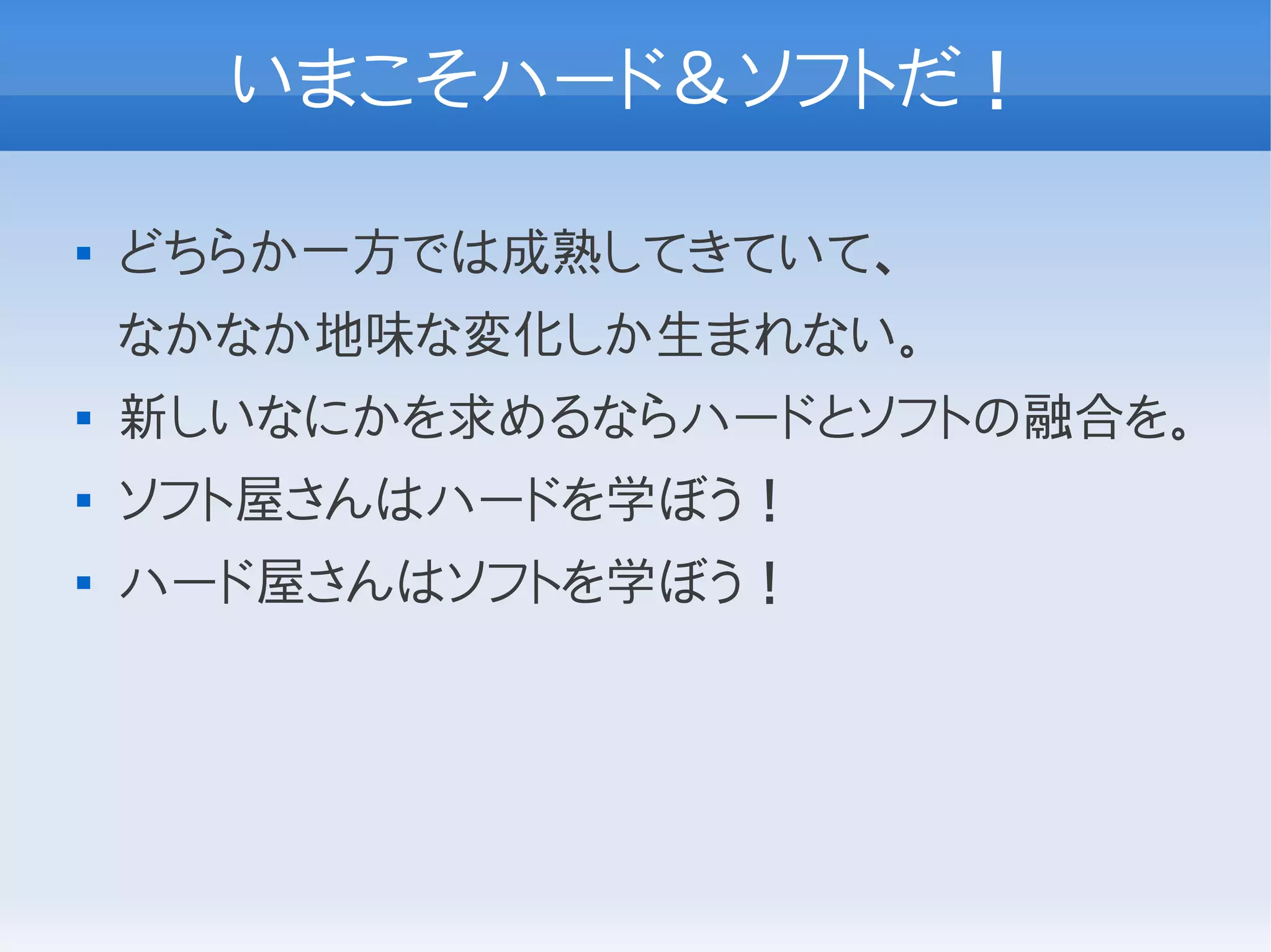 いまこそハード＆ソフトだ！

   どちらか一方では成熟してきていて、
    なかなか地味な変化しか生まれない。
   新しいなにかを求めるならハードとソフトの融合を。
   ソフト屋さんはハードを学ぼう！
   ハード屋さんはソフトを学ぼう！
 