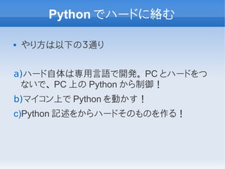 Python でハードに絡む

   やり方は以下の３通り


a)ハード自体は専用言語で開発。 PC とハードをつ
 ないで、 PC 上の Python から制御！
b)マイコン上で Python を動かす！
c)Python 記述をからハードそのものを作る！
 