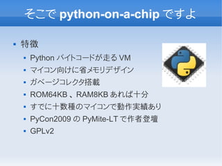そこで python-on-a-chip ですよ

   特徴
       Python バイトコードが走る VM
       マイコン向けに省メモリデザイン
       ガベージコレクタ搭載
       ROM64KB 、 RAM8KB あれば十分
       すでに十数種のマイコンで動作実績あり
       PyCon2009 の PyMite-LT で作者登壇
       GPLv2
 
