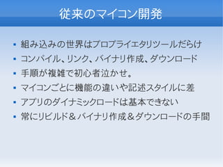 従来のマイコン開発

   組み込みの世界はプロプライエタリツールだらけ
   コンパイル、リンク、バイナリ作成、ダウンロード
   手順が複雑で初心者泣かせ。
   マイコンごとに機能の違いや記述スタイルに差
   アプリのダイナミックロードは基本できない
   常にリビルド＆バイナリ作成＆ダウンロードの手間
 