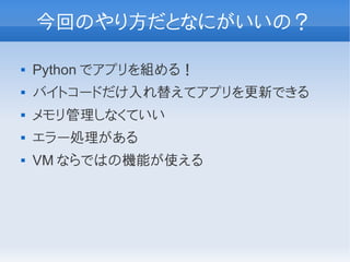 今回のやり方だとなにがいいの？

   Python でアプリを組める！
   バイトコードだけ入れ替えてアプリを更新できる
   メモリ管理しなくていい
   エラー処理がある
   VM ならではの機能が使える
 