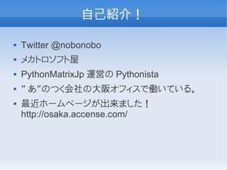 自己紹介！

   Twitter @nobonobo
   メカトロソフト屋
   PythonMatrixJp 運営の Pythonista
   ” あ”のつく会社の大阪オフィスで働いている。
   最近ホームページが出来ました！
    http://osaka.accense.com/
 