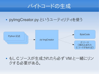 バイトコードの生成

   pyImgCreator.py というユーティリティを使う


                                       ByteCode
    Python 記述
     Python 記述
       Python 記述     ｐｙ ImgCreator
                                        C ソース
                                      （埋め込まれた
                                     C コードがあれば）



   もし C ソースが生成されたら必ず VM と一緒にリン
    クする必要がある。
 