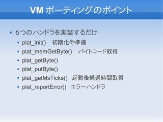 VM ポーティングのポイント

   ６つのハンドラを実装するだけ
       plat_init()   初期化や準備
       plat_memGetByte()   バイトコード取得
       plat_getByte()
       plat_putByte()
       plat_getMsTicks() 起動後経過時間取得
       plat_reportError() エラーハンドラ
 