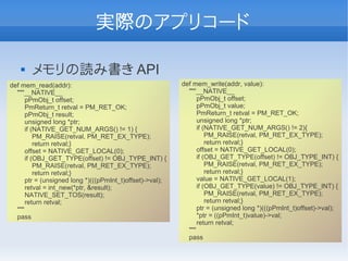 実際のアプリコード

      メモリの読み書き API
def mem_read(addr):                                       def mem_write(addr, value):
  """__NATIVE__                                             """__NATIVE__
      pPmObj_t offset;                                          pPmObj_t offset;
      PmReturn_t retval = PM_RET_OK;                            pPmObj_t value;
      pPmObj_t result;                                          PmReturn_t retval = PM_RET_OK;
      unsigned long *ptr;                                       unsigned long *ptr;
      if (NATIVE_GET_NUM_ARGS() != 1) {                         if (NATIVE_GET_NUM_ARGS() != 2){
          PM_RAISE(retval, PM_RET_EX_TYPE);                         PM_RAISE(retval, PM_RET_EX_TYPE);
          return retval;}                                           return retval;}
      offset = NATIVE_GET_LOCAL(0);                             offset = NATIVE_GET_LOCAL(0);
      if (OBJ_GET_TYPE(offset) != OBJ_TYPE_INT) {               if (OBJ_GET_TYPE(offset) != OBJ_TYPE_INT) {
          PM_RAISE(retval, PM_RET_EX_TYPE);                         PM_RAISE(retval, PM_RET_EX_TYPE);
          return retval;}                                           return retval;}
      ptr = (unsigned long *)(((pPmInt_t)offset)->val);         value = NATIVE_GET_LOCAL(1);
      retval = int_new(*ptr, &result);                          if (OBJ_GET_TYPE(value) != OBJ_TYPE_INT) {
      NATIVE_SET_TOS(result);                                       PM_RAISE(retval, PM_RET_EX_TYPE);
      return retval;                                                return retval;}
  """                                                           ptr = (unsigned long *)(((pPmInt_t)offset)->val);
  pass                                                          *ptr = ((pPmInt_t)value)->val;
                                                                return retval;
                                                            """
                                                            pass
 