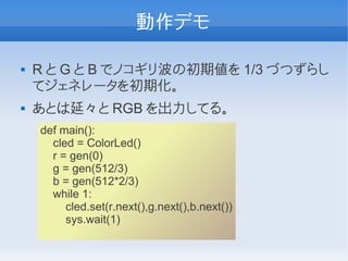 動作デモ

   R と G と B でノコギリ波の初期値を 1/3 づつずらし
    てジェネレータを初期化。
   あとは延々と RGB を出力してる。
    def main():
      cled = ColorLed()
      r = gen(0)
      g = gen(512/3)
      b = gen(512*2/3)
      while 1:
         cled.set(r.next(),g.next(),b.next())
         sys.wait(1)
 