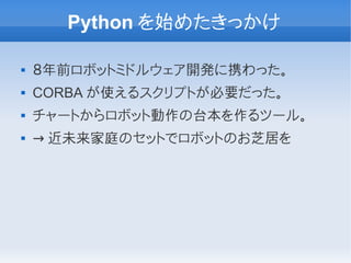 Python を始めたきっかけ

   ８年前ロボットミドルウェア開発に携わった。
   CORBA が使えるスクリプトが必要だった。
   チャートからロボット動作の台本を作るツール。
   → 近未来家庭のセットでロボットのお芝居を
 