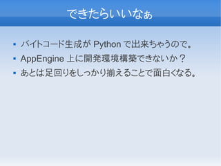できたらいいなぁ

   バイトコード生成が Python で出来ちゃうので。
   AppEngine 上に開発環境構築できないか？
   あとは足回りをしっかり揃えることで面白くなる。
 