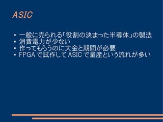 ASIC

●   一般に売られる「役割の決まった半導体」の製法
●
    消費電力が少ない
●
    作ってもらうのに大金と期間が必要
●   FPGA で試作して ASIC で量産という流れが多い
 