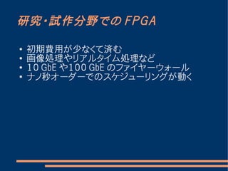 研究・試作分野での FPGA

●   初期費用が少なくて済む
●
    画像処理やリアルタイム処理など
●
    １０ GbE や１００ GbE のファイヤーウォール
●   ナノ秒オーダーでのスケジューリングが動く
 