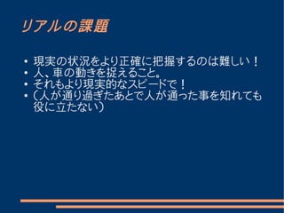 リアルの課題

●   現実の状況をより正確に把握するのは難しい！
●
    人、車の動きを捉えること。
●
    それもより現実的なスピードで！
●   （人が通り過ぎたあとで人が通った事を知れても
    役に立たない）
 