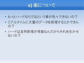 c) 案について

   もっとハードならではという事が色々できないの？
   リアルタイムに大量のデータを処理するとかできん
    の？
   ハードは並列処理が得意なんだからそれを生かせ
    ないの？
 