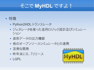 そこで MyHDL ですよ！

   特徴
       Python2HDL トランスレータ
       ジェネレータを使った並列ロジック設計及びシミュレー
        ション
       波形データの出力機能
       他のオープンソースシミュレータとの連携
       活発な開発
       昨年末に０．７リリース
       LGPL
 