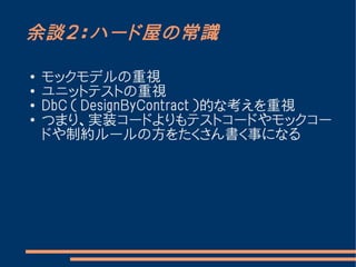 余談２：ハード屋の常識

●   モックモデルの重視
●
    ユニットテストの重視
●
    DbC （ DesignByContract ）的な考えを重視
●   つまり、実装コードよりもテストコードやモックコー
    ドや制約ルールの方をたくさん書く事になる
 