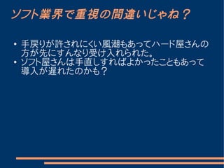 ソフト業界で重視の間違いじゃね？

●   手戻りが許されにくい風潮もあってハード屋さんの
    方が先にすんなり受け入れられた。
●   ソフト屋さんは手直しすればよかったこともあって
    導入が遅れたのかも？
 