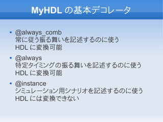 MyHDL の基本デコレータ

   @always_comb
    常に従う振る舞いを記述するのに使う
    HDL に変換可能
   @always
    特定タイミングの振る舞いを記述するのに使う
    HDL に変換可能
   @instance
    シミュレーション用シナリオを記述するのに使う
    HDL には変換できない
 