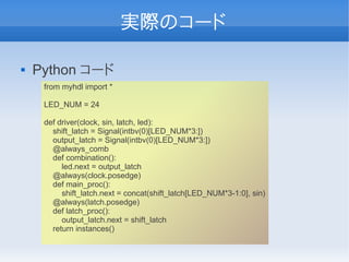 実際のコード

   Python コード
     from myhdl import *

     LED_NUM = 24

     def driver(clock, sin, latch, led):
       shift_latch = Signal(intbv(0)[LED_NUM*3:])
       output_latch = Signal(intbv(0)[LED_NUM*3:])
       @always_comb
       def combination():
          led.next = output_latch
       @always(clock.posedge)
       def main_proc():
          shift_latch.next = concat(shift_latch[LED_NUM*3-1:0], sin)
       @always(latch.posedge)
       def latch_proc():
          output_latch.next = shift_latch
       return instances()
 