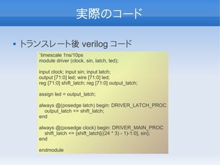 実際のコード

   トランスレート後 verilog コード
       `timescale 1ns/10ps
       module driver (clock, sin, latch, led);

       input clock; input sin; input latch;
       output [71:0] led; wire [71:0] led;
       reg [71:0] shift_latch; reg [71:0] output_latch;

       assign led = output_latch;

       always @(posedge latch) begin: DRIVER_LATCH_PROC
         output_latch <= shift_latch;
       end

       always @(posedge clock) begin: DRIVER_MAIN_PROC
         shift_latch <= {shift_latch[((24 * 3) - 1)-1:0], sin};
       end

       endmodule
 