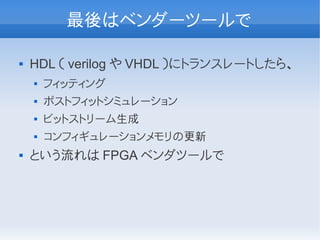 最後はベンダーツールで

   HDL （ verilog や VHDL ）にトランスレートしたら、
       フィッティング
       ポストフィットシミュレーション
       ビットストリーム生成
       コンフィギュレーションメモリの更新
   という流れは FPGA ベンダツールで
 