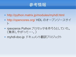 参考情報

   http://python.matrix.jp/modules/myhdl.html
   http://opencores.org/ HDL のオープンソースサイ
    ト
   rpexzeros Python プロセッサを作ろうとしていた。
    （無茶しやがって・・・。）
   myhdl-doc-jp ドキュメント翻訳プロジェクト
 