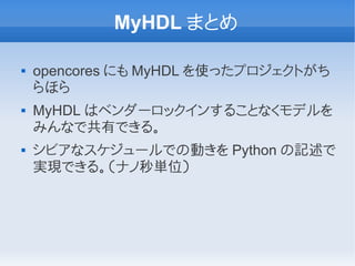 MyHDL まとめ

   opencores にも MyHDL を使ったプロジェクトがち
    らほら
   MyHDL はベンダーロックインすることなくモデルを
    みんなで共有できる。
   シビアなスケジュールでの動きを Python の記述で
    実現できる。（ナノ秒単位）
 