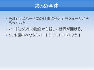 まとめ全体

   Python はハード屋の仕事に使えるモジュールがそ
    ろっている。
   ハードとソフトの融合から新しい世界が開ける。
   ソフト屋のみなさんハードにチャレンジしよう！
 