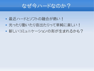 なぜ今ハードなのか？

   最近ハードとソフトの融合が熱い！
   光ったり動いたり音出たりって単純に楽しい！
   新しいコミュニケーションの形が生まれるかも？
 