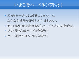 いまこそハード＆ソフトだ！

   どちらか一方では成熟してきていて、
    なかなか地味な変化しか生まれない。
   新しいなにかを求めるならハードとソフトの融合を。
   ソフト屋さんはハードを学ぼう！
   ハード屋さんはソフトを学ぼう！
 