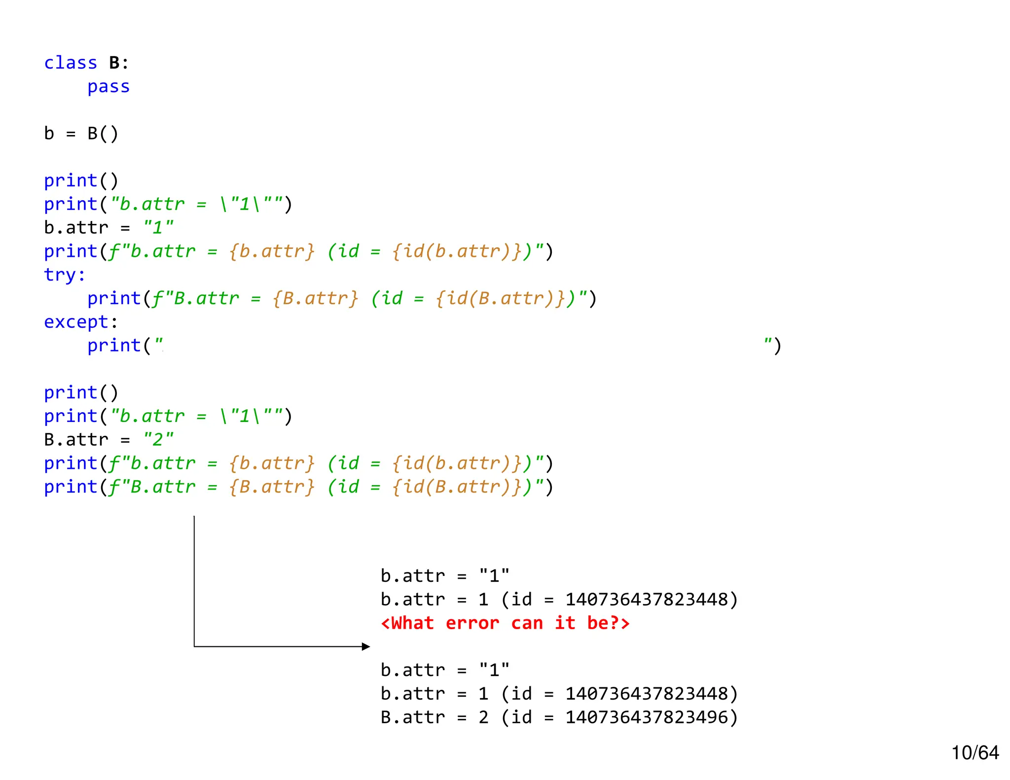 10/64
class B:
pass
b = B()
print()
print("b.attr = "1"")
b.attr = "1"
print(f"b.attr = {b.attr} (id = {id(b.attr)})")
try:
print(f"B.attr = {B.attr} (id = {id(B.attr)})")
except:
print("AttributeError: type object 'B' has no attribute 'attr'")
print()
print("b.attr = "1"")
B.attr = "2"
print(f"b.attr = {b.attr} (id = {id(b.attr)})")
print(f"B.attr = {B.attr} (id = {id(B.attr)})")
b.attr = "1"
b.attr = 1 (id = 140736437823448)
<What error can it be?>
b.attr = "1"
b.attr = 1 (id = 140736437823448)
B.attr = 2 (id = 140736437823496)
 