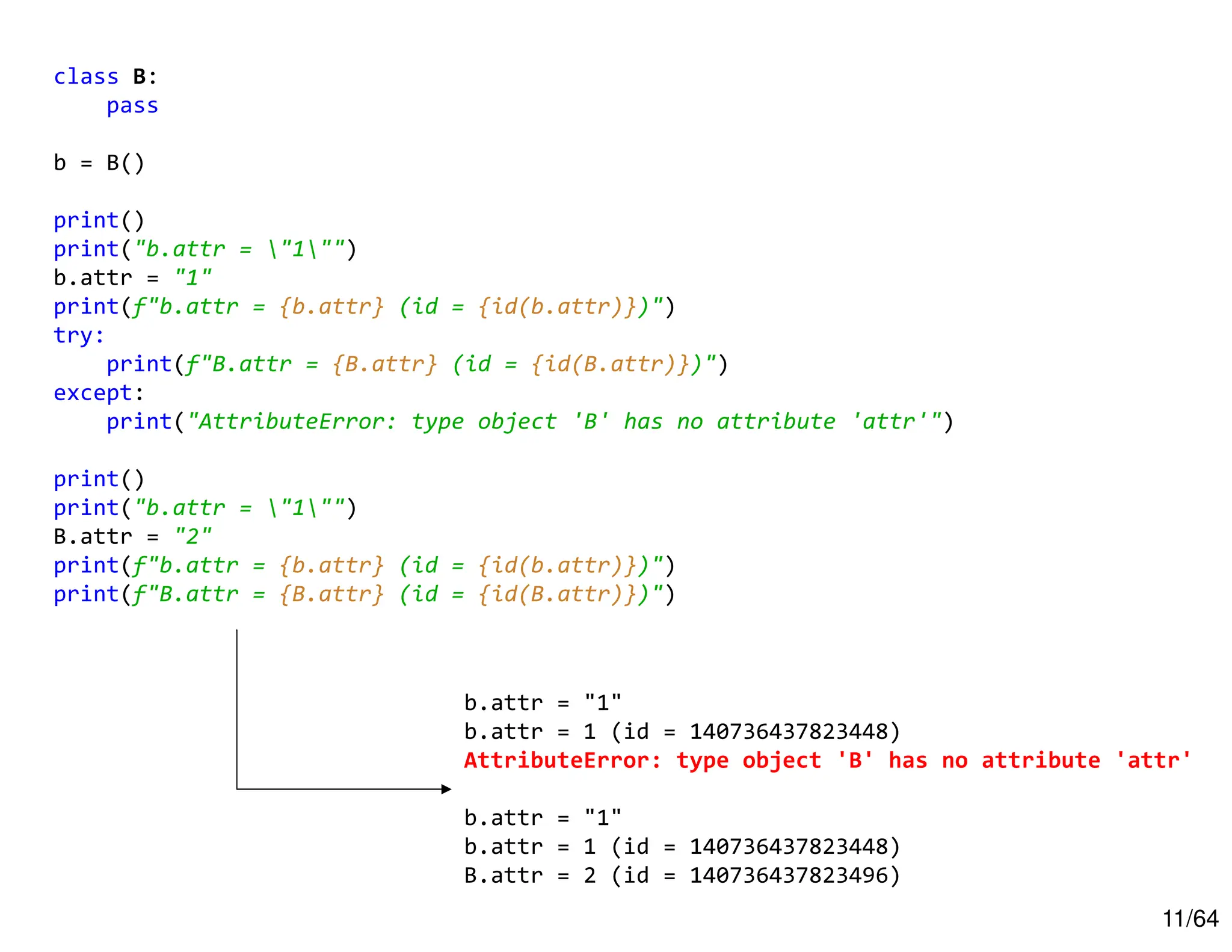 11/64
class B:
pass
b = B()
print()
print("b.attr = "1"")
b.attr = "1"
print(f"b.attr = {b.attr} (id = {id(b.attr)})")
try:
print(f"B.attr = {B.attr} (id = {id(B.attr)})")
except:
print("AttributeError: type object 'B' has no attribute 'attr'")
print()
print("b.attr = "1"")
B.attr = "2"
print(f"b.attr = {b.attr} (id = {id(b.attr)})")
print(f"B.attr = {B.attr} (id = {id(B.attr)})")
b.attr = "1"
b.attr = 1 (id = 140736437823448)
AttributeError: type object 'B' has no attribute 'attr'
b.attr = "1"
b.attr = 1 (id = 140736437823448)
B.attr = 2 (id = 140736437823496)
 