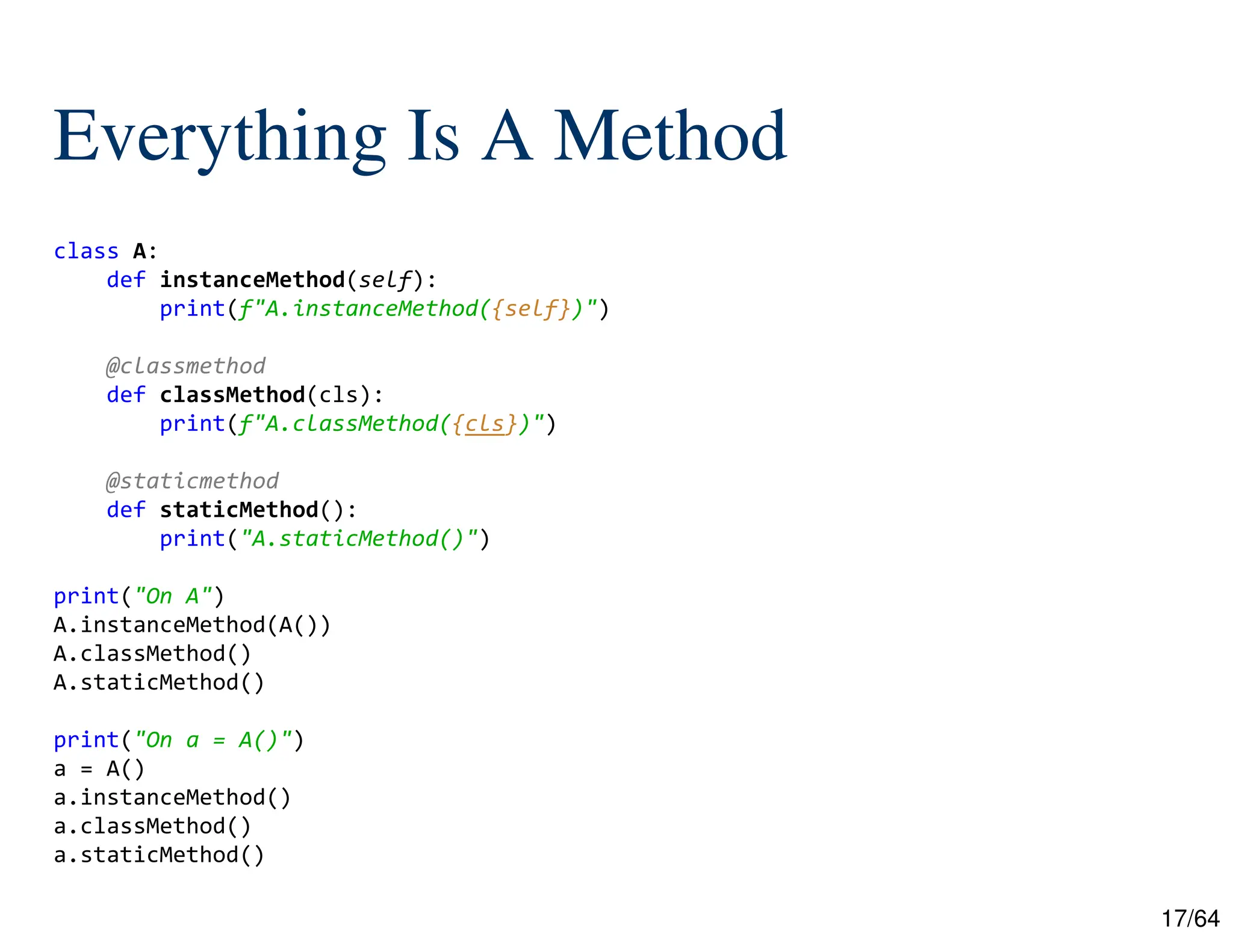 17/64
Everything Is A Method
class A:
def instanceMethod(self):
print(f"A.instanceMethod({self})")
@classmethod
def classMethod(cls):
print(f"A.classMethod({cls})")
@staticmethod
def staticMethod():
print("A.staticMethod()")
print("On A")
A.instanceMethod(A())
A.classMethod()
A.staticMethod()
print("On a = A()")
a = A()
a.instanceMethod()
a.classMethod()
a.staticMethod()
 