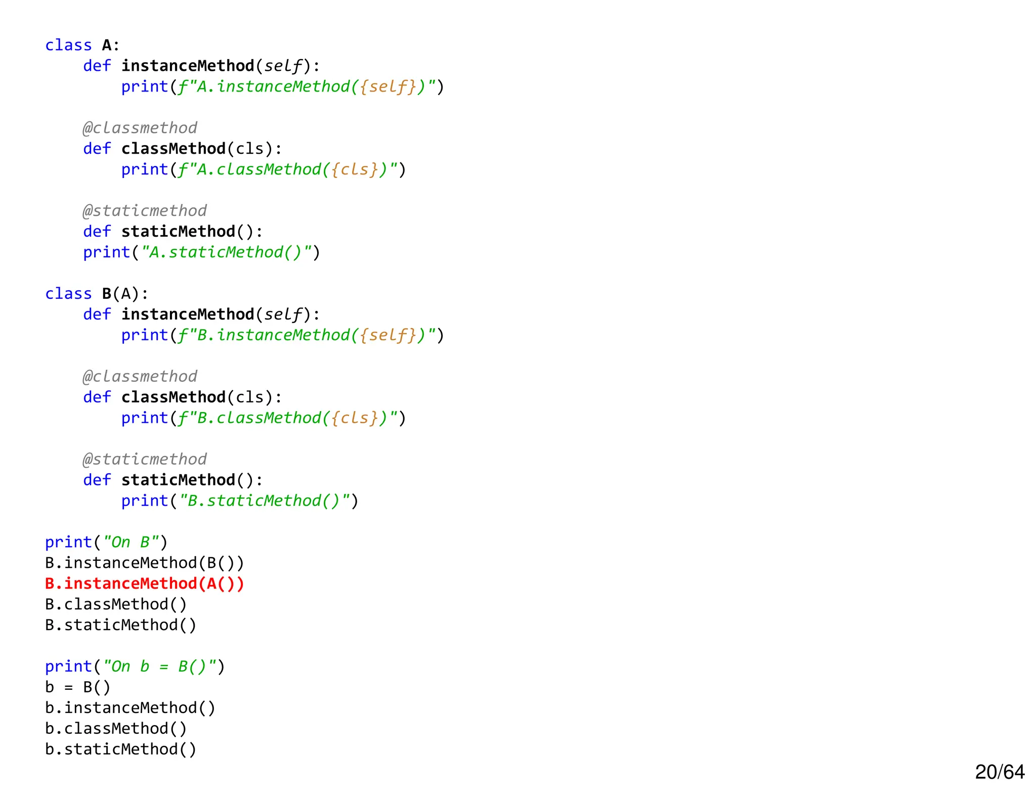20/64
class A:
def instanceMethod(self):
print(f"A.instanceMethod({self})")
@classmethod
def classMethod(cls):
print(f"A.classMethod({cls})")
@staticmethod
def staticMethod():
print("A.staticMethod()")
class B(A):
def instanceMethod(self):
print(f"B.instanceMethod({self})")
@classmethod
def classMethod(cls):
print(f"B.classMethod({cls})")
@staticmethod
def staticMethod():
print("B.staticMethod()")
print("On B")
B.instanceMethod(B())
B.instanceMethod(A())
B.classMethod()
B.staticMethod()
print("On b = B()")
b = B()
b.instanceMethod()
b.classMethod()
b.staticMethod()
 