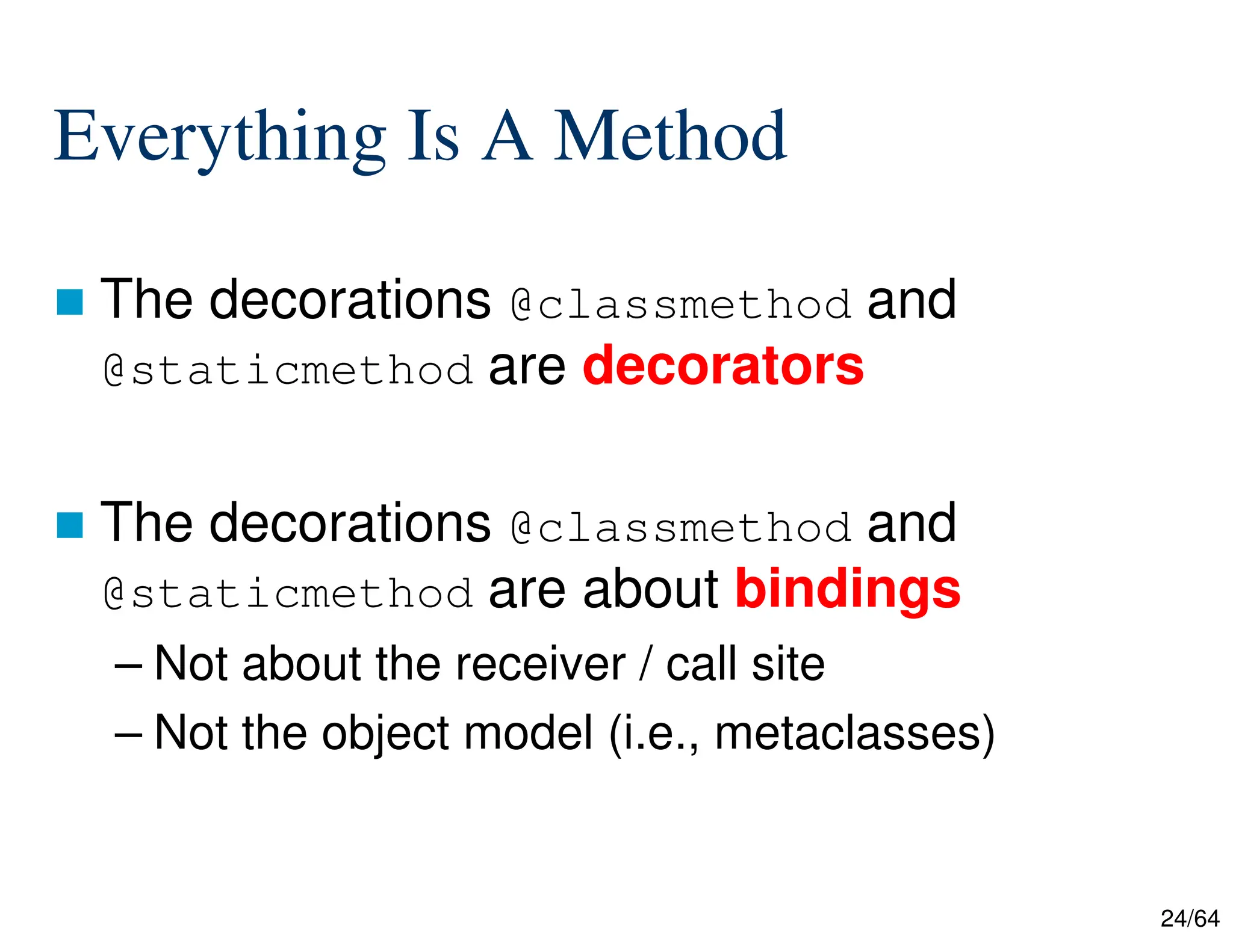 24/64
Everything Is A Method
 The decorations @classmethod and
@staticmethod are decorators
 The decorations @classmethod and
@staticmethod are about bindings
– Not about the receiver / call site
– Not the object model (i.e., metaclasses)
 