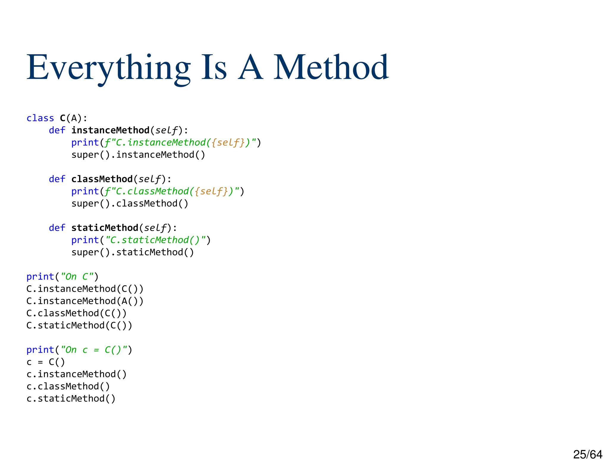 25/64
Everything Is A Method
class C(A):
def instanceMethod(self):
print(f"C.instanceMethod({self})")
super().instanceMethod()
def classMethod(self):
print(f"C.classMethod({self})")
super().classMethod()
def staticMethod(self):
print("C.staticMethod()")
super().staticMethod()
print("On C")
C.instanceMethod(C())
C.instanceMethod(A())
C.classMethod(C())
C.staticMethod(C())
print("On c = C()")
c = C()
c.instanceMethod()
c.classMethod()
c.staticMethod()
 