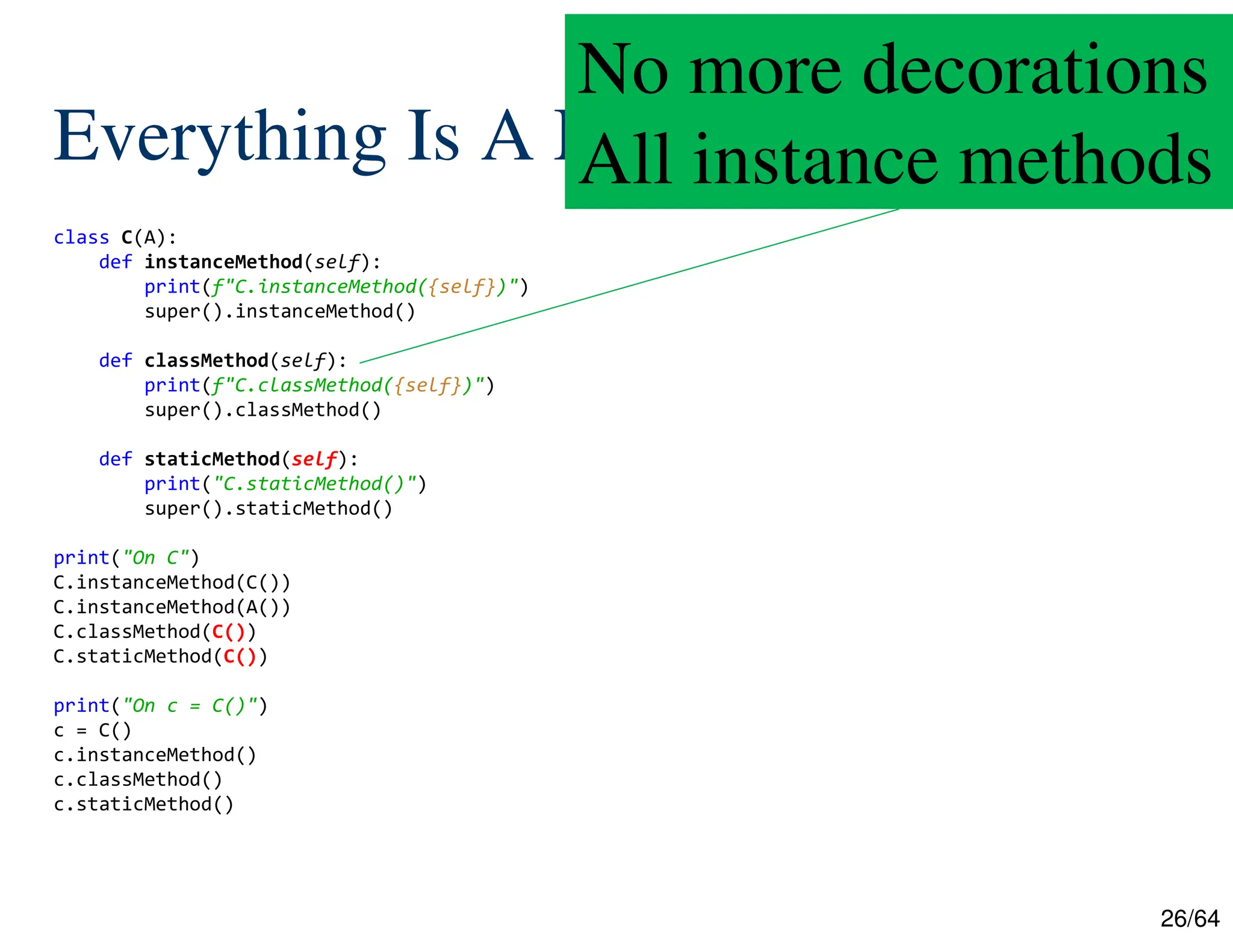 26/64
Everything Is A Method
class C(A):
def instanceMethod(self):
print(f"C.instanceMethod({self})")
super().instanceMethod()
def classMethod(self):
print(f"C.classMethod({self})")
super().classMethod()
def staticMethod(self):
print("C.staticMethod()")
super().staticMethod()
print("On C")
C.instanceMethod(C())
C.instanceMethod(A())
C.classMethod(C())
C.staticMethod(C())
print("On c = C()")
c = C()
c.instanceMethod()
c.classMethod()
c.staticMethod()
No more decorations
All instance methods
 